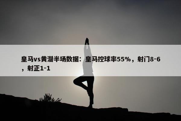 皇马vs黄潜半场数据：皇马控球率55%，射门8-6，射正1-1