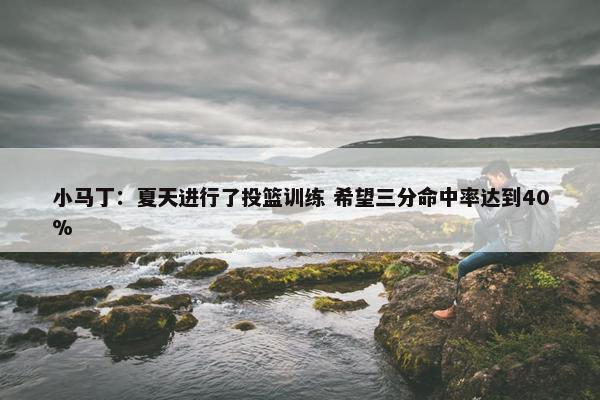 小马丁：夏天进行了投篮训练 希望三分命中率达到40%