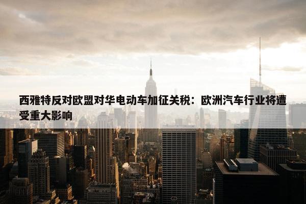 西雅特反对欧盟对华电动车加征关税：欧洲汽车行业将遭受重大影响