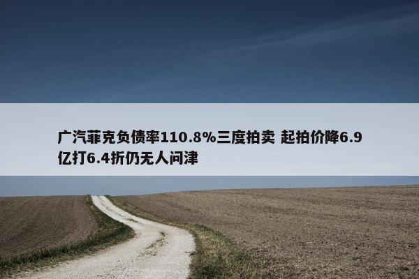 广汽菲克负债率110.8%三度拍卖 起拍价降6.9亿打6.4折仍无人问津