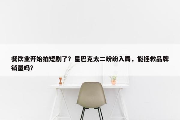 餐饮业开始拍短剧了？星巴克太二纷纷入局，能拯救品牌销量吗？