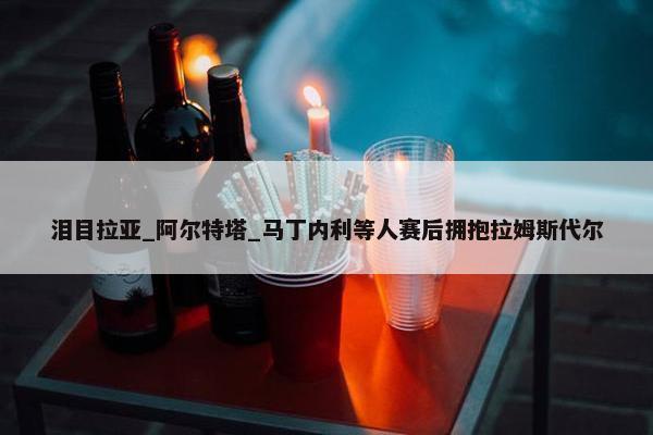 泪目拉亚_阿尔特塔_马丁内利等人赛后拥抱拉姆斯代尔