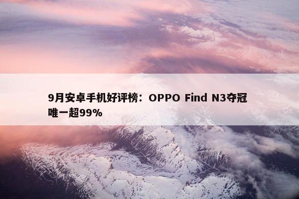 9月安卓手机好评榜：OPPO Find N3夺冠 唯一超99%