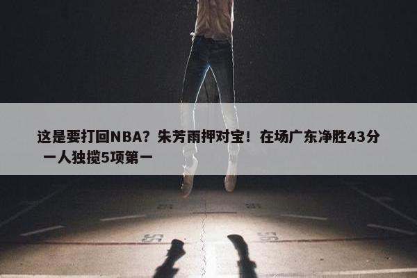 这是要打回NBA？朱芳雨押对宝！在场广东净胜43分 一人独揽5项第一