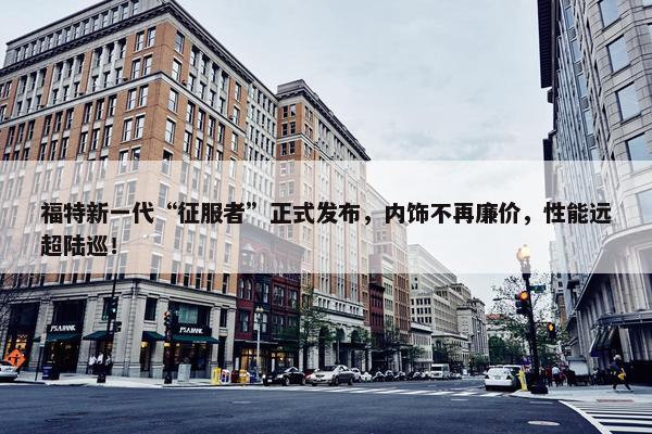 福特新一代“征服者”正式发布，内饰不再廉价，性能远超陆巡！