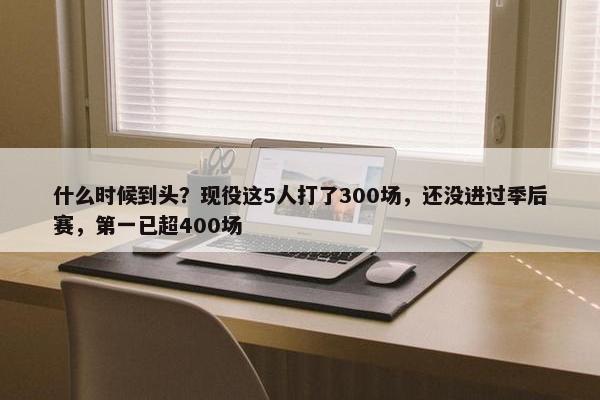 什么时候到头？现役这5人打了300场，还没进过季后赛，第一已超400场