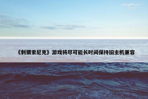 《刺猬索尼克》游戏将尽可能长时间保持旧主机兼容