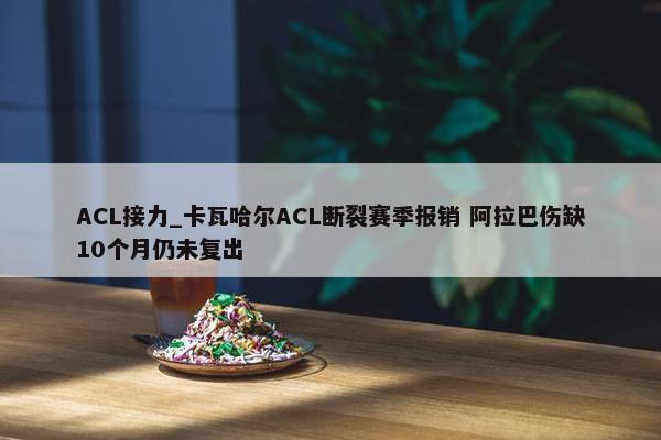 ACL接力_卡瓦哈尔ACL断裂赛季报销 阿拉巴伤缺10个月仍未复出