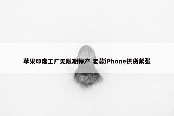 苹果印度工厂无限期停产 老款iPhone供货紧张