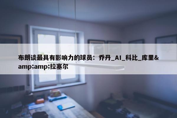 布朗谈最具有影响力的球员：乔丹_AI_科比_库里&amp;拉塞尔