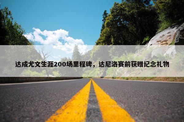 达成尤文生涯200场里程碑，达尼洛赛前获赠纪念礼物