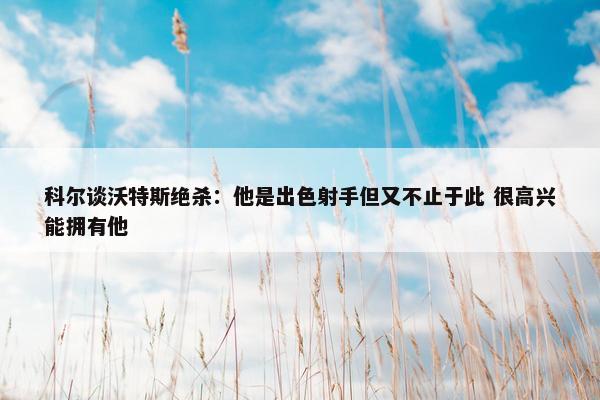 科尔谈沃特斯绝杀：他是出色射手但又不止于此 很高兴能拥有他