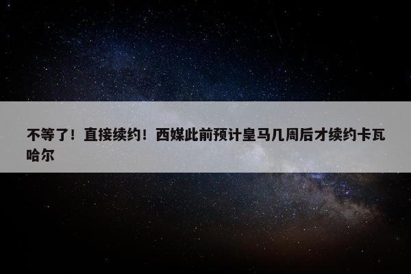 不等了！直接续约！西媒此前预计皇马几周后才续约卡瓦哈尔