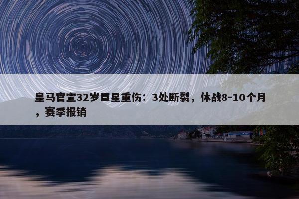 皇马官宣32岁巨星重伤：3处断裂，休战8-10个月，赛季报销