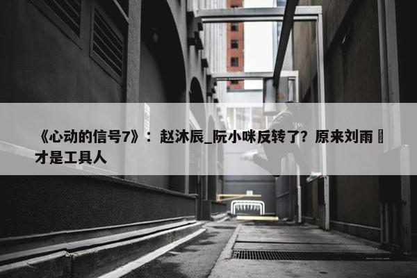 《心动的信号7》：赵沐辰_阮小咪反转了？原来刘雨璠才是工具人