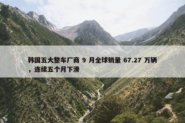 韩国五大整车厂商 9 月全球销量 67.27 万辆，连续五个月下滑