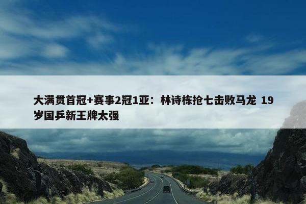 大满贯首冠+赛事2冠1亚：林诗栋抢七击败马龙 19岁国乒新王牌太强