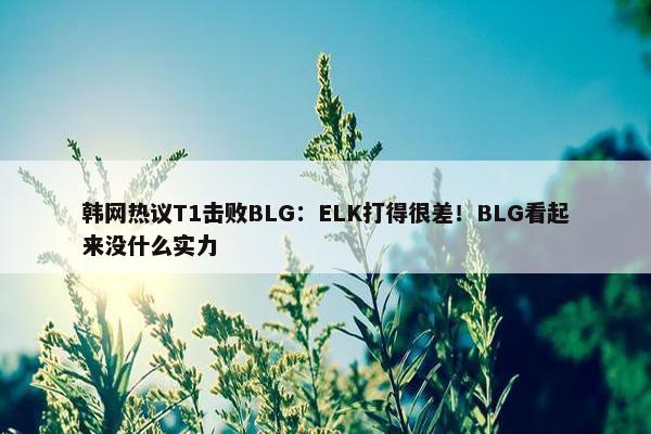 韩网热议T1击败BLG：ELK打得很差！BLG看起来没什么实力