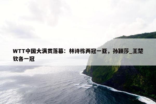 WTT中国大满贯落幕：林诗栋两冠一亚，孙颖莎_王楚钦各一冠