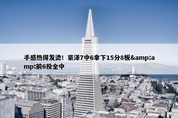 手感热得发烫！豪泽7中6拿下15分8板&amp;前6投全中