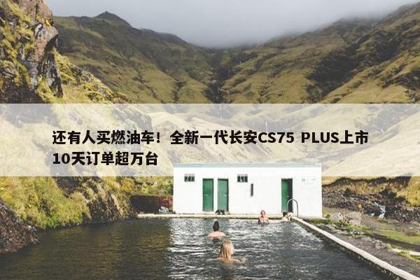 还有人买燃油车！全新一代长安CS75 PLUS上市10天订单超万台