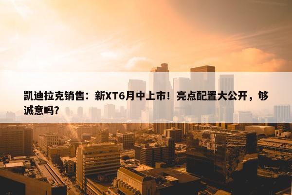 凯迪拉克销售：新XT6月中上市！亮点配置大公开，够诚意吗？