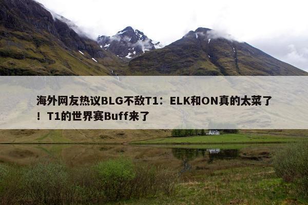 海外网友热议BLG不敌T1：ELK和ON真的太菜了！T1的世界赛Buff来了