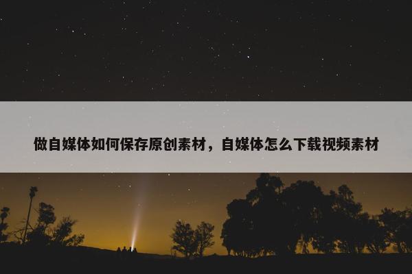 做自媒体如何保存原创素材，自媒体怎么下载视频素材