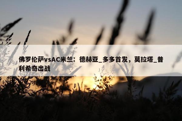 佛罗伦萨vsAC米兰：德赫亚_多多首发，莫拉塔_普利希奇出战