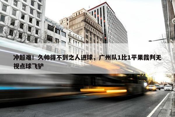 冲超难！久帅得不到之人进球，广州队1比1平果裁判无视点球飞铲