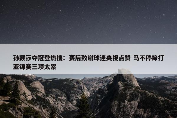 孙颖莎夺冠登热搜：赛后致谢球迷央视点赞 马不停蹄打亚锦赛三项太累