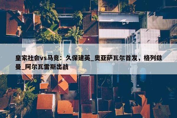 皇家社会vs马竞：久保建英_奥亚萨瓦尔首发，格列兹曼_阿尔瓦雷斯出战