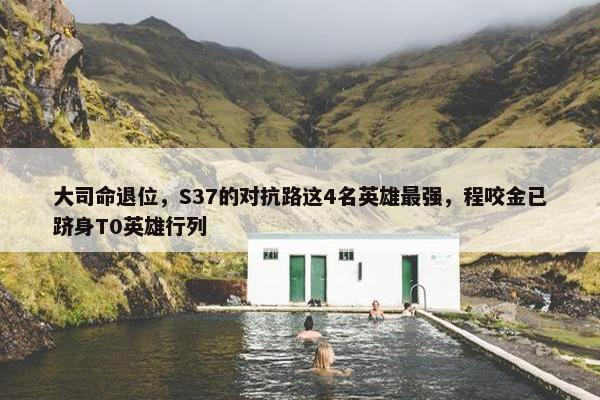 大司命退位，S37的对抗路这4名英雄最强，程咬金已跻身T0英雄行列