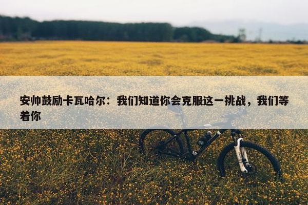 安帅鼓励卡瓦哈尔：我们知道你会克服这一挑战，我们等着你