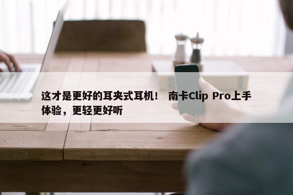 这才是更好的耳夹式耳机！ 南卡Clip Pro上手体验，更轻更好听