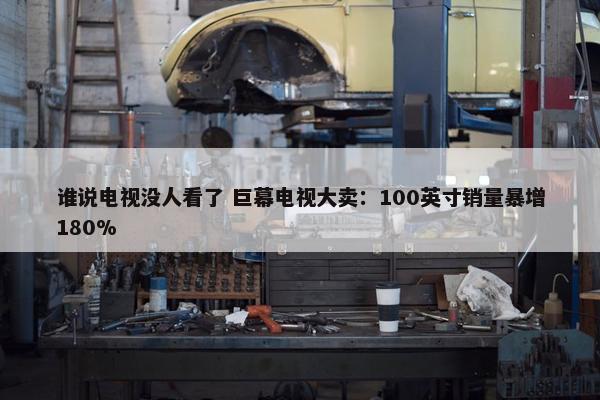 谁说电视没人看了 巨幕电视大卖：100英寸销量暴增180%