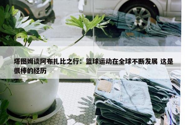 塔图姆谈阿布扎比之行：篮球运动在全球不断发展 这是很棒的经历