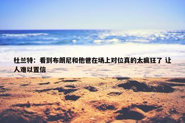 杜兰特：看到布朗尼和他爸在场上对位真的太疯狂了 让人难以置信