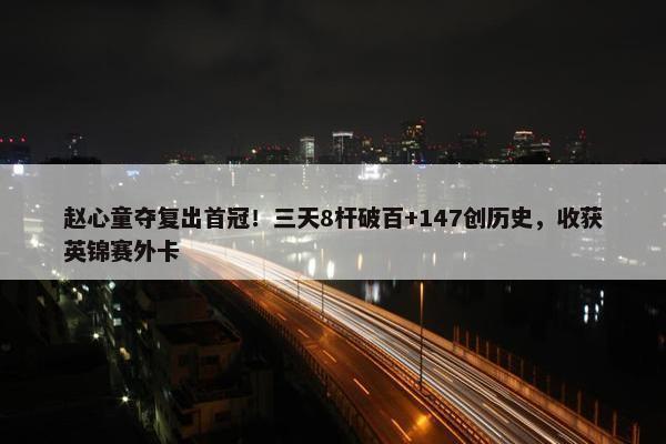 赵心童夺复出首冠！三天8杆破百+147创历史，收获英锦赛外卡