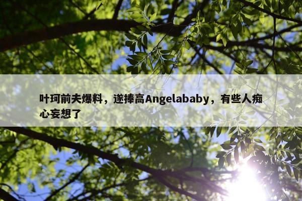 叶珂前夫爆料，遂捧高Angelababy，有些人痴心妄想了