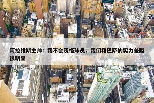 阿拉维斯主帅：我不会责怪球员，我们和巴萨的实力差距很明显