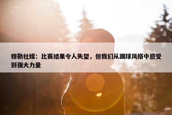 穆勒社媒：比赛结果令人失望，但我们从踢球风格中感受到强大力量