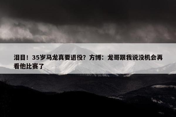 泪目！35岁马龙真要退役？方博：龙哥跟我说没机会再看他比赛了