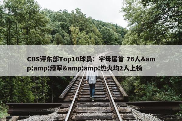 CBS评东部Top10球员：字母居首 76人&amp;绿军&amp;热火均2人上榜