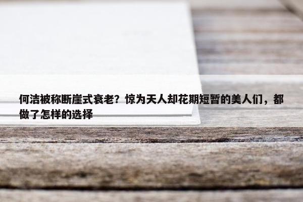 何洁被称断崖式衰老？惊为天人却花期短暂的美人们，都做了怎样的选择