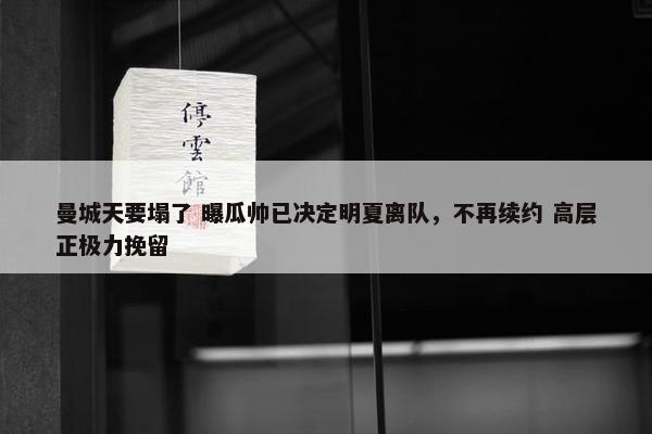 曼城天要塌了 曝瓜帅已决定明夏离队，不再续约 高层正极力挽留