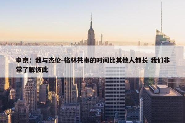 申京：我与杰伦-格林共事的时间比其他人都长 我们非常了解彼此