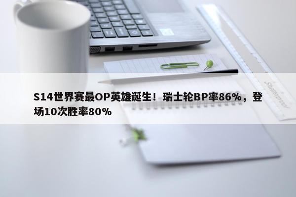 S14世界赛最OP英雄诞生！瑞士轮BP率86%，登场10次胜率80%