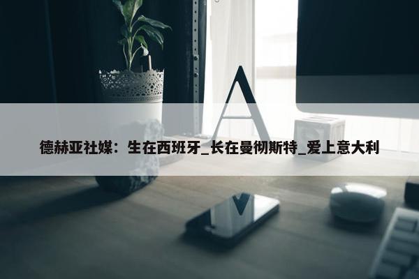 德赫亚社媒：生在西班牙_长在曼彻斯特_爱上意大利