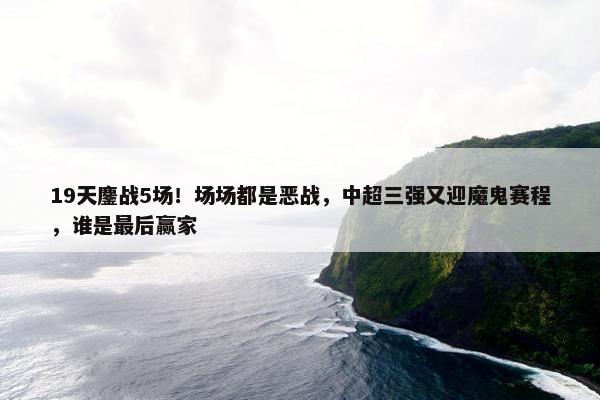 19天鏖战5场！场场都是恶战，中超三强又迎魔鬼赛程，谁是最后赢家